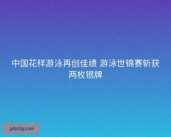 中国花样游泳再创佳绩 游泳世锦赛斩获两枚银牌