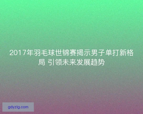 2017年羽毛球世锦赛揭示男子单打新格局 引领未来发展趋势