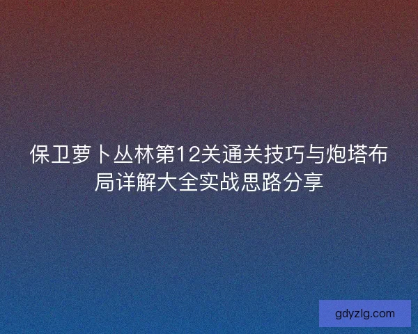 保卫萝卜丛林第12关通关技巧与炮塔布局详解大全实战思路分享