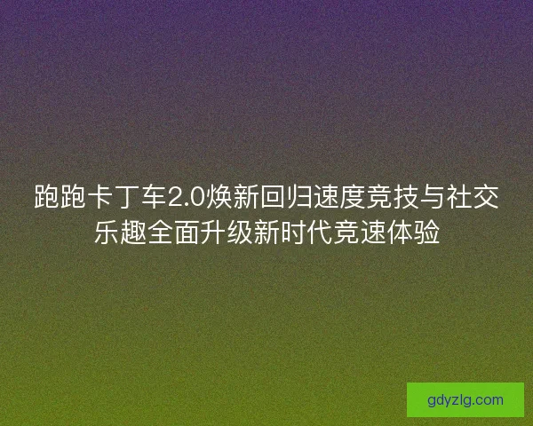 跑跑卡丁车2.0焕新回归速度竞技与社交乐趣全面升级新时代竞速体验