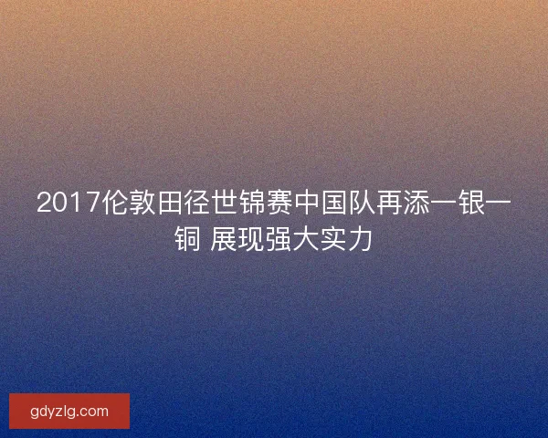 2017伦敦田径世锦赛中国队再添一银一铜 展现强大实力