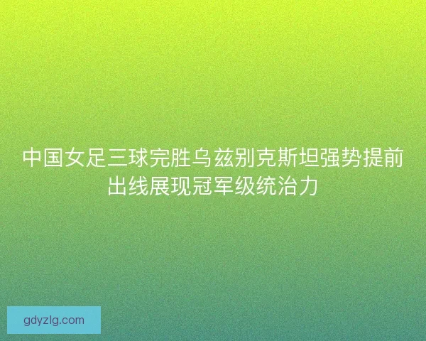 中国女足三球完胜乌兹别克斯坦强势提前出线展现冠军级统治力