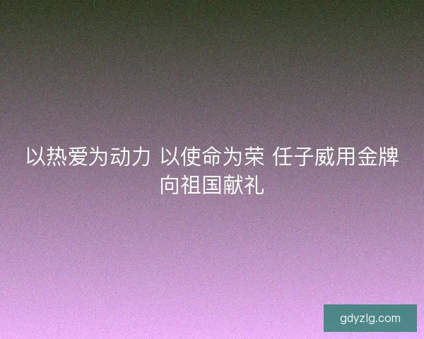 以热爱为动力 以使命为荣 任子威用金牌向祖国献礼