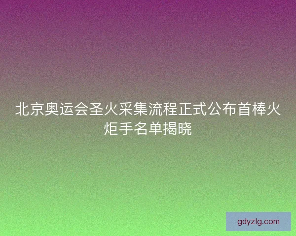 北京奥运会圣火采集流程正式公布首棒火炬手名单揭晓