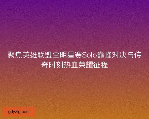 聚焦英雄联盟全明星赛Solo巅峰对决与传奇时刻热血荣耀征程