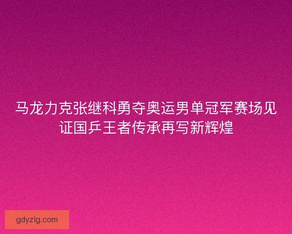 马龙力克张继科勇夺奥运男单冠军赛场见证国乒王者传承再写新辉煌