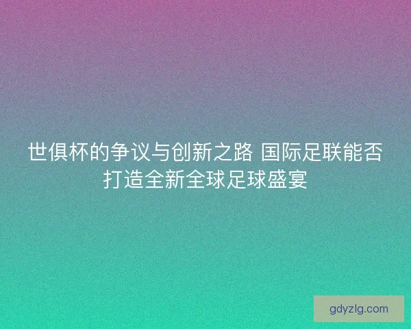 世俱杯的争议与创新之路 国际足联能否打造全新全球足球盛宴