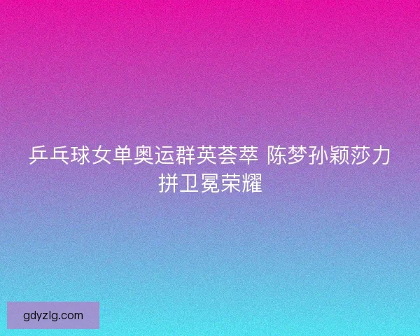 乒乓球女单奥运群英荟萃 陈梦孙颖莎力拼卫冕荣耀
