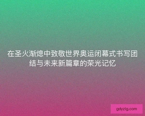 在圣火渐熄中致敬世界奥运闭幕式书写团结与未来新篇章的荣光记忆