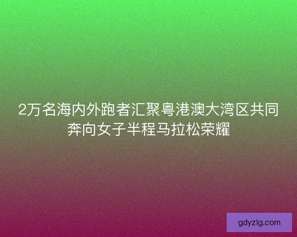 2万名海内外跑者汇聚粤港澳大湾区共同奔向女子半程马拉松荣耀