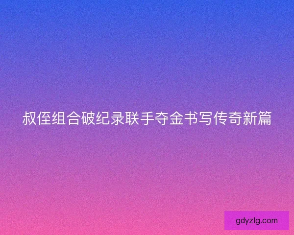叔侄组合破纪录联手夺金书写传奇新篇