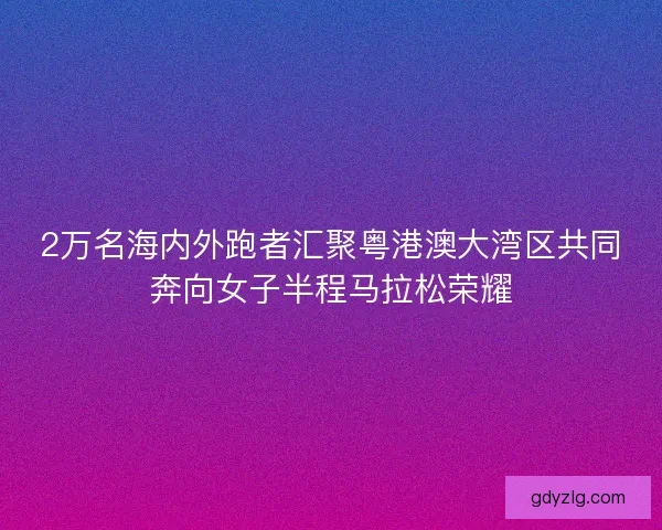 2万名海内外跑者汇聚粤港澳大湾区共同奔向女子半程马拉松荣耀