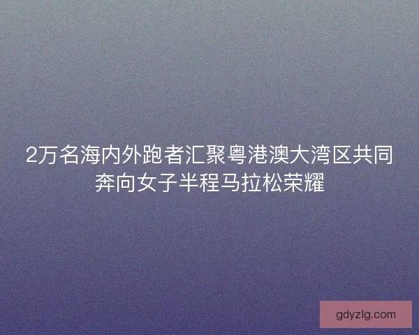 2万名海内外跑者汇聚粤港澳大湾区共同奔向女子半程马拉松荣耀