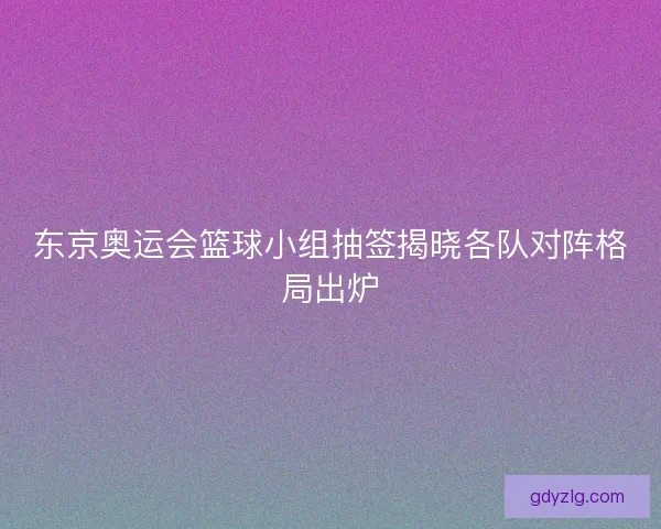 东京奥运会篮球小组抽签揭晓各队对阵格局出炉