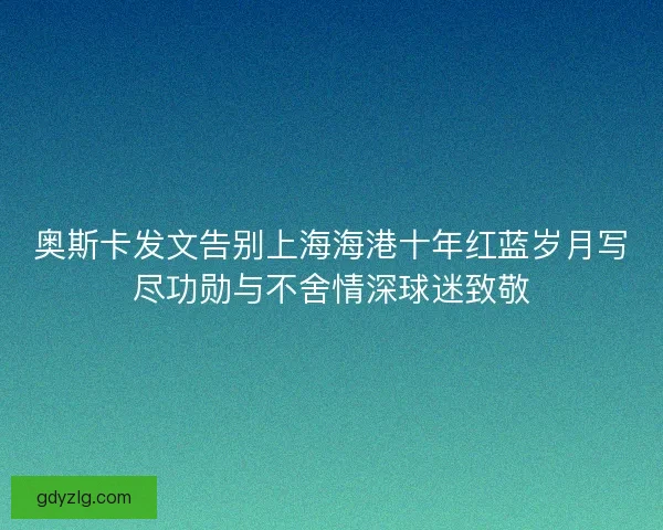 奥斯卡发文告别上海海港十年红蓝岁月写尽功勋与不舍情深球迷致敬
