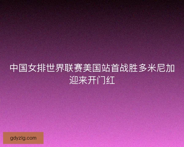 中国女排世界联赛美国站首战胜多米尼加迎来开门红