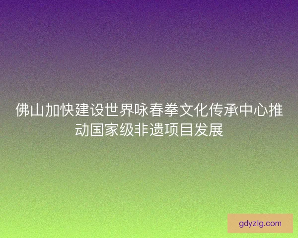 佛山加快建设世界咏春拳文化传承中心推动国家级非遗项目发展