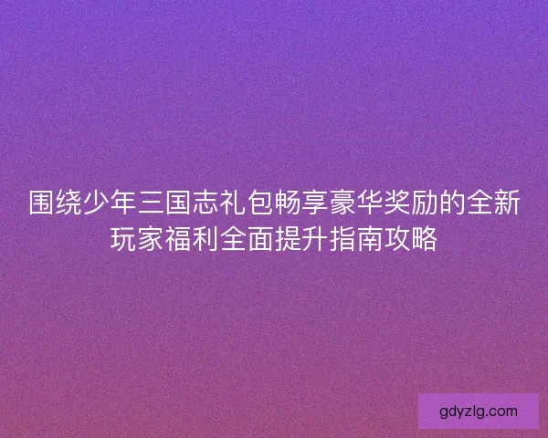 围绕少年三国志礼包畅享豪华奖励的全新玩家福利全面提升指南攻略