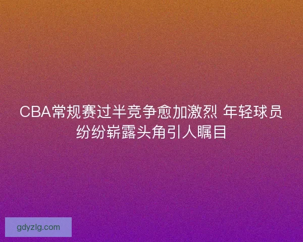 CBA常规赛过半竞争愈加激烈 年轻球员纷纷崭露头角引人瞩目