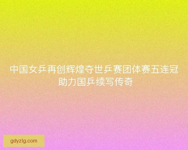 中国女乒再创辉煌夺世乒赛团体赛五连冠 助力国乒续写传奇