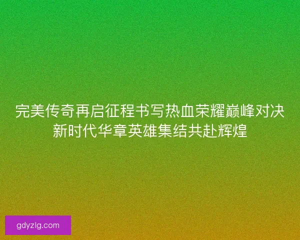 完美传奇再启征程书写热血荣耀巅峰对决新时代华章英雄集结共赴辉煌